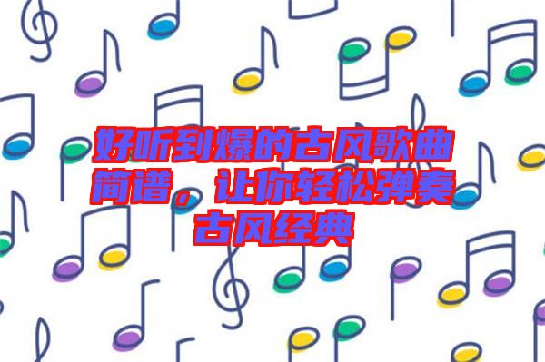 好聽到爆的古風(fēng)歌曲簡(jiǎn)譜，讓你輕松彈奏古風(fēng)經(jīng)典