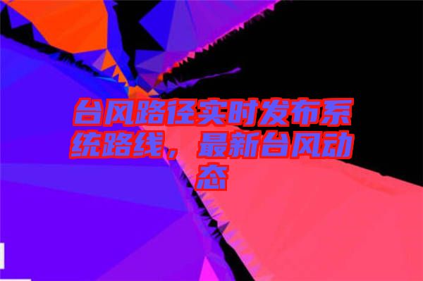 臺(tái)風(fēng)路徑實(shí)時(shí)發(fā)布系統(tǒng)路線，最新臺(tái)風(fēng)動(dòng)態(tài)