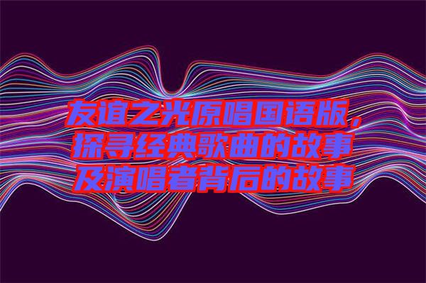 友誼之光原唱國語版，探尋經(jīng)典歌曲的故事及演唱者背后的故事