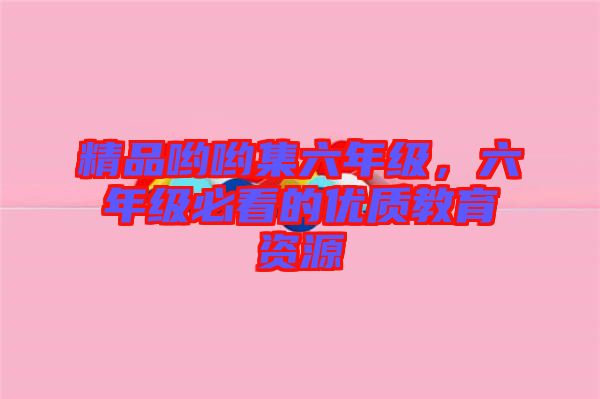 精品喲喲集六年級，六年級必看的優(yōu)質(zhì)教育資源