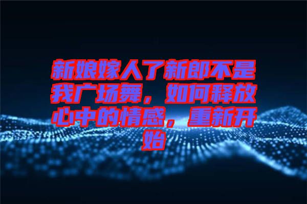 新娘嫁人了新郎不是我廣場(chǎng)舞，如何釋放心中的情感，重新開(kāi)始