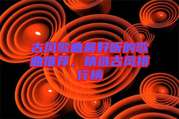 古風(fēng)歌曲最好聽(tīng)的歌曲推薦，精選古風(fēng)排行榜