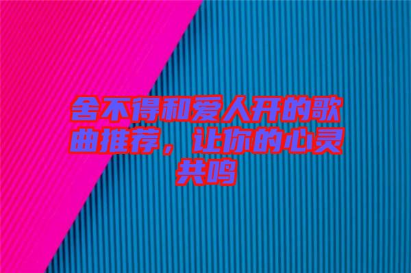 舍不得和愛(ài)人開(kāi)的歌曲推薦，讓你的心靈共鳴