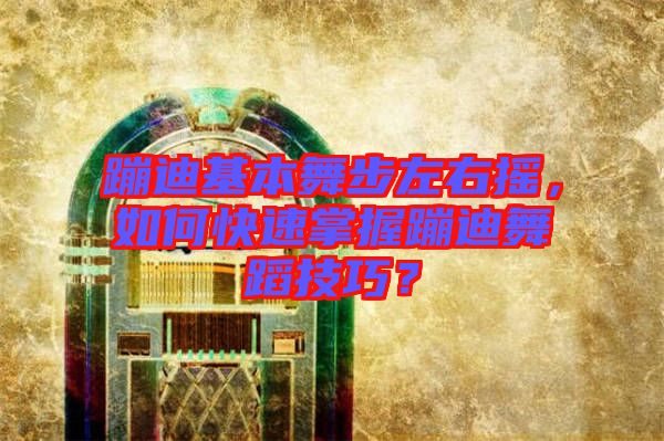 蹦迪基本舞步左右搖，如何快速掌握蹦迪舞蹈技巧？