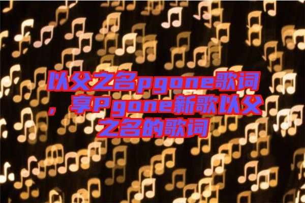 以父之名pgone歌詞，享Pgone新歌以父之名的歌詞