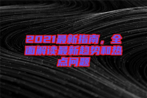 2021最新指南，全面解讀最新趨勢(shì)和熱點(diǎn)問題