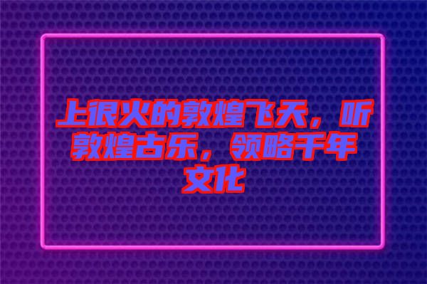 上很火的敦煌飛天，聽敦煌古樂，領(lǐng)略千年文化