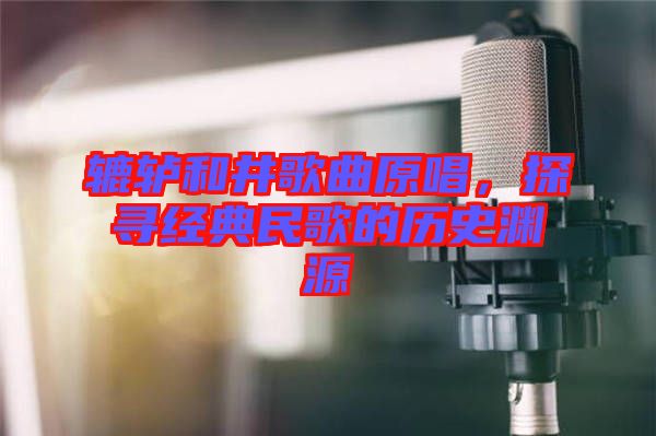 轆轤和井歌曲原唱，探尋經(jīng)典民歌的歷史淵源