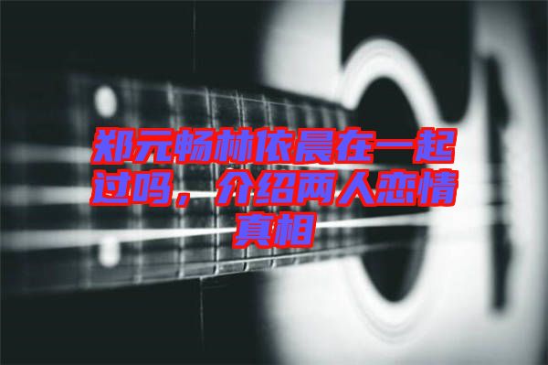 鄭元暢林依晨在一起過(guò)嗎，介紹兩人戀情真相