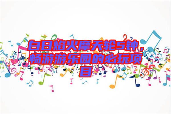 白日焰火摩天輪5鐘，暢游游樂(lè)園的必玩項(xiàng)目