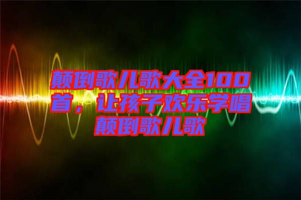 顛倒歌兒歌大全100首，讓孩子歡樂學(xué)唱顛倒歌兒歌