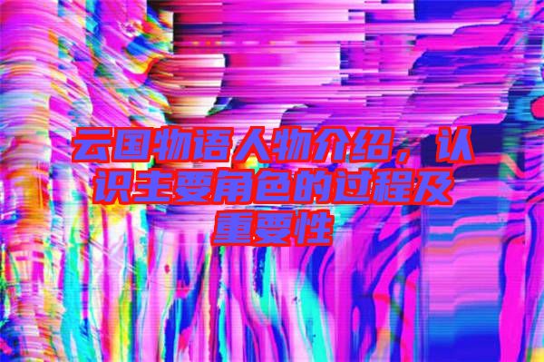 云國(guó)物語(yǔ)人物介紹，認(rèn)識(shí)主要角色的過(guò)程及重要性