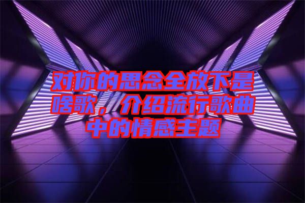 對(duì)你的思念全放下是啥歌，介紹流行歌曲中的情感主題