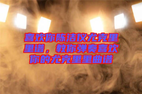 喜歡你陳潔儀尤克里里譜，教你彈奏喜歡你的尤克里里曲譜