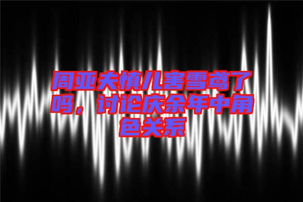 周亞夫慎兒害雪鳶了嗎，討論慶余年中角色關(guān)系
