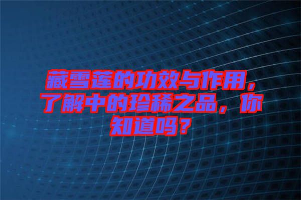 藏雪蓮的功效與作用，了解中的珍稀之品，你知道嗎？