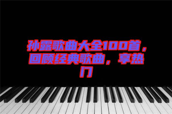 孫露歌曲大全100首，回顧經(jīng)典歌曲，享熱門