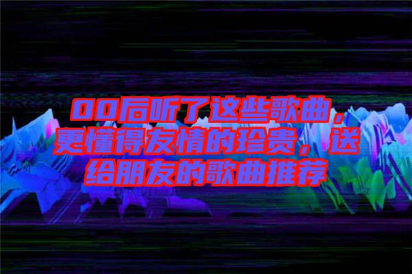 00后聽了這些歌曲，更懂得友情的珍貴，送給朋友的歌曲推薦
