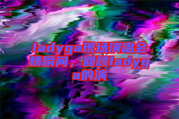 ladyga現(xiàn)場(chǎng)演唱會(huì)精瞬間，回顧ladyga的演