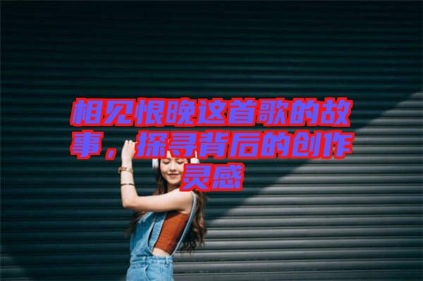 相見恨晚這首歌的故事，探尋背后的創(chuàng)作靈感