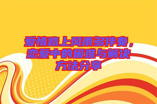 愛情路上風雨多伴奏，戀愛中的困難與解決方法分享