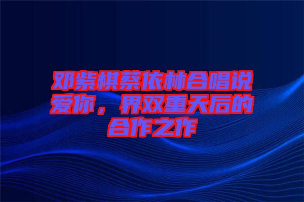 鄧紫棋蔡依林合唱說愛你，界雙重天后的合作之作