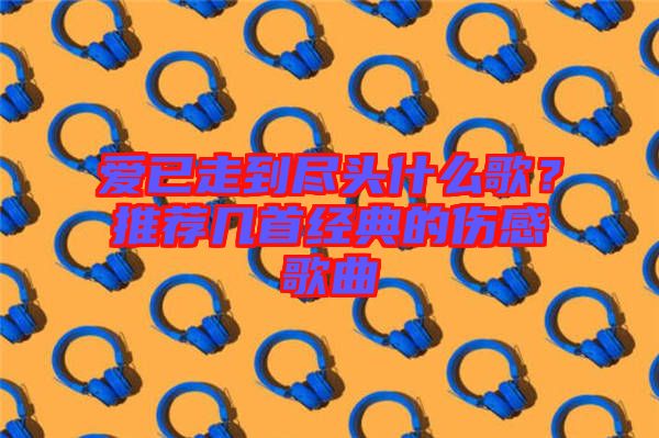 愛已走到盡頭什么歌？推薦幾首經(jīng)典的傷感歌曲