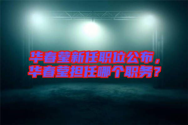 華春瑩新任職位公布，華春瑩擔(dān)任哪個(gè)職務(wù)？