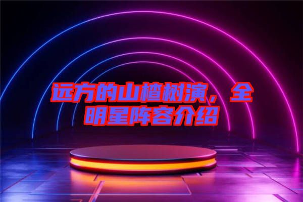 遠(yuǎn)方的山楂樹演，全明星陣容介紹