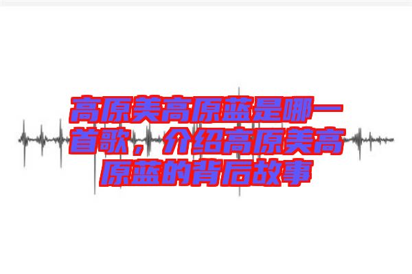 高原美高原藍(lán)是哪一首歌，介紹高原美高原藍(lán)的背后故事