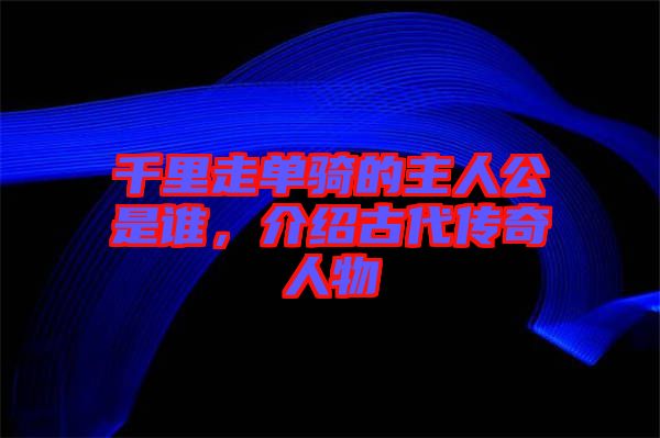 千里走單騎的主人公是誰，介紹古代傳奇人物