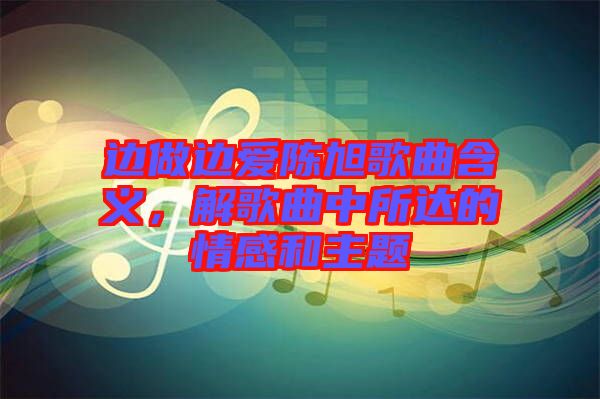 邊做邊愛陳旭歌曲含義，解歌曲中所達(dá)的情感和主題