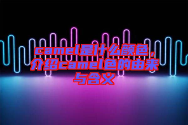 camel是什么顏色，介紹camel色的由來與含義