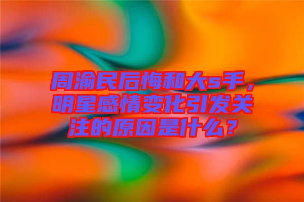 周渝民后悔和大s手，明星感情變化引發(fā)關(guān)注的原因是什么？