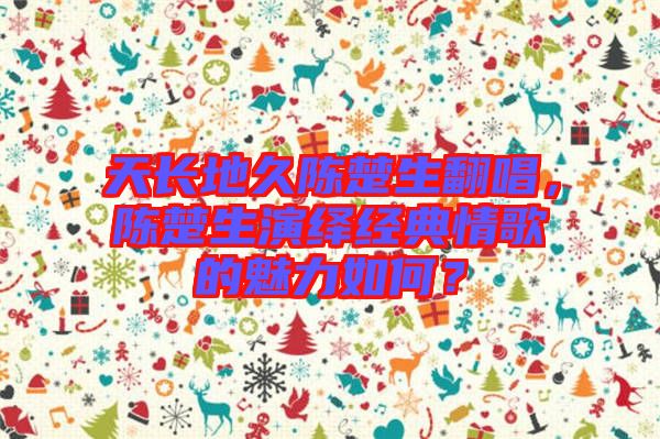 天長(zhǎng)地久陳楚生翻唱，陳楚生演繹經(jīng)典情歌的魅力如何？