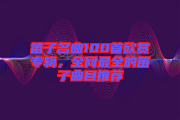 笛子名曲100首欣賞專輯，全網(wǎng)最全的笛子曲目推薦