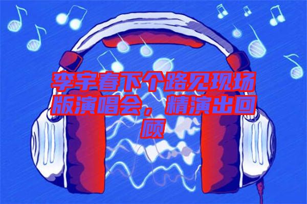 李宇春下個(gè)路見(jiàn)現(xiàn)場(chǎng)版演唱會(huì)，精演出回顧