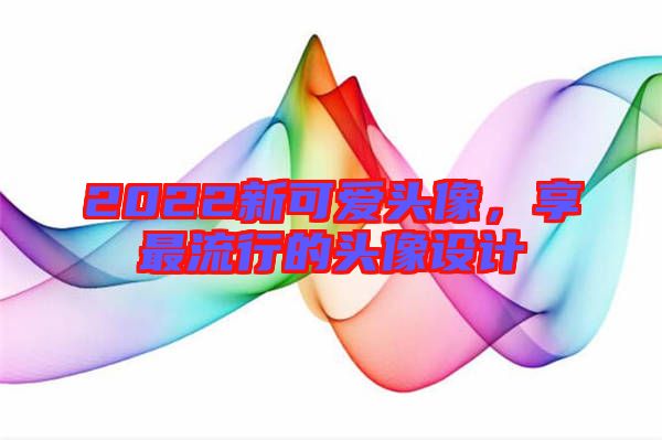 2022新可愛(ài)頭像，享最流行的頭像設(shè)計(jì)