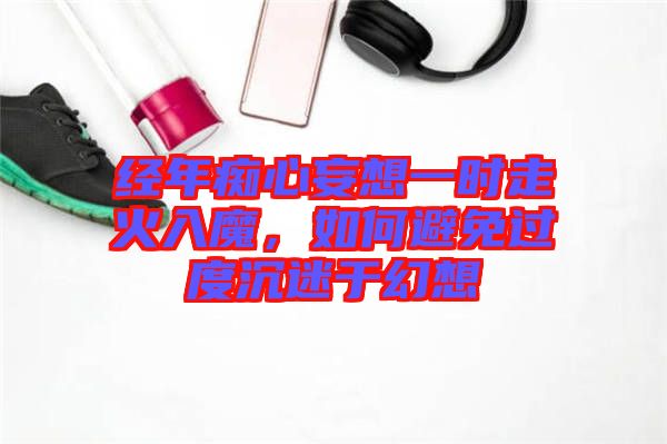 經(jīng)年癡心妄想一時(shí)走火入魔，如何避免過度沉迷于幻想