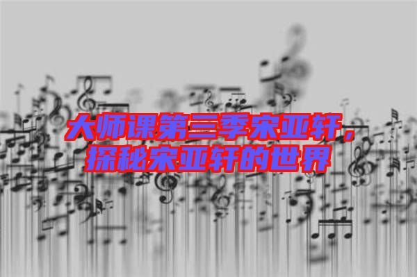 大師課第三季宋亞軒，探秘宋亞軒的世界