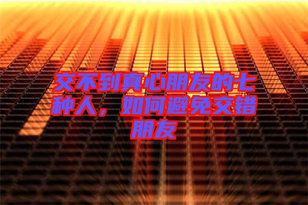 交不到真心朋友的七種人，如何避免交錯(cuò)朋友