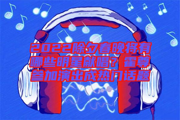 2022除夕春晚將有哪些明星獻(xiàn)唱？霍尊參加演出成熱門話題