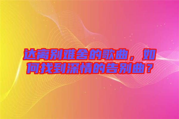 達(dá)離別難舍的歌曲，如何找到深情的告別曲？