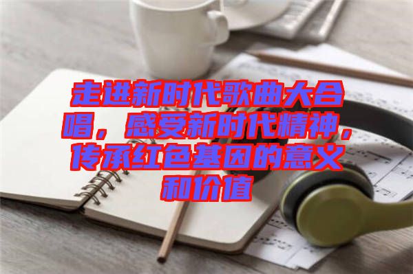 走進新時代歌曲大合唱，感受新時代精神，傳承紅色基因的意義和價值