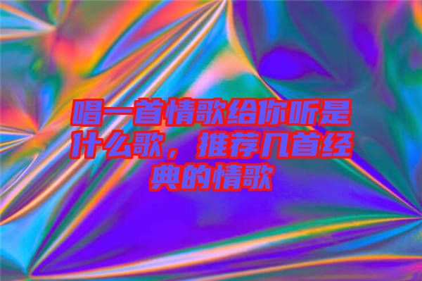 唱一首情歌給你聽是什么歌，推薦幾首經(jīng)典的情歌