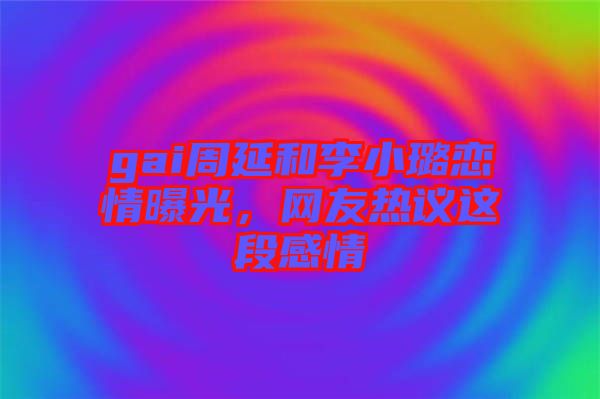 gai周延和李小璐戀情曝光，網友熱議這段感情