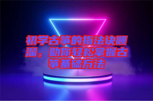 初學(xué)古箏的指法訣順溜，助你輕松掌握古箏基礎(chǔ)方法