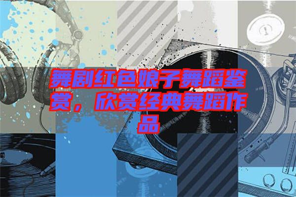 舞劇紅色娘子舞蹈鑒賞，欣賞經(jīng)典舞蹈作品