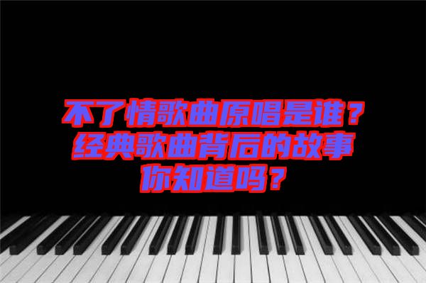 不了情歌曲原唱是誰？經(jīng)典歌曲背后的故事你知道嗎？