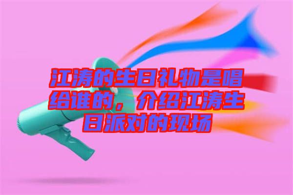 江濤的生日禮物是唱給誰的，介紹江濤生日派對的現(xiàn)場